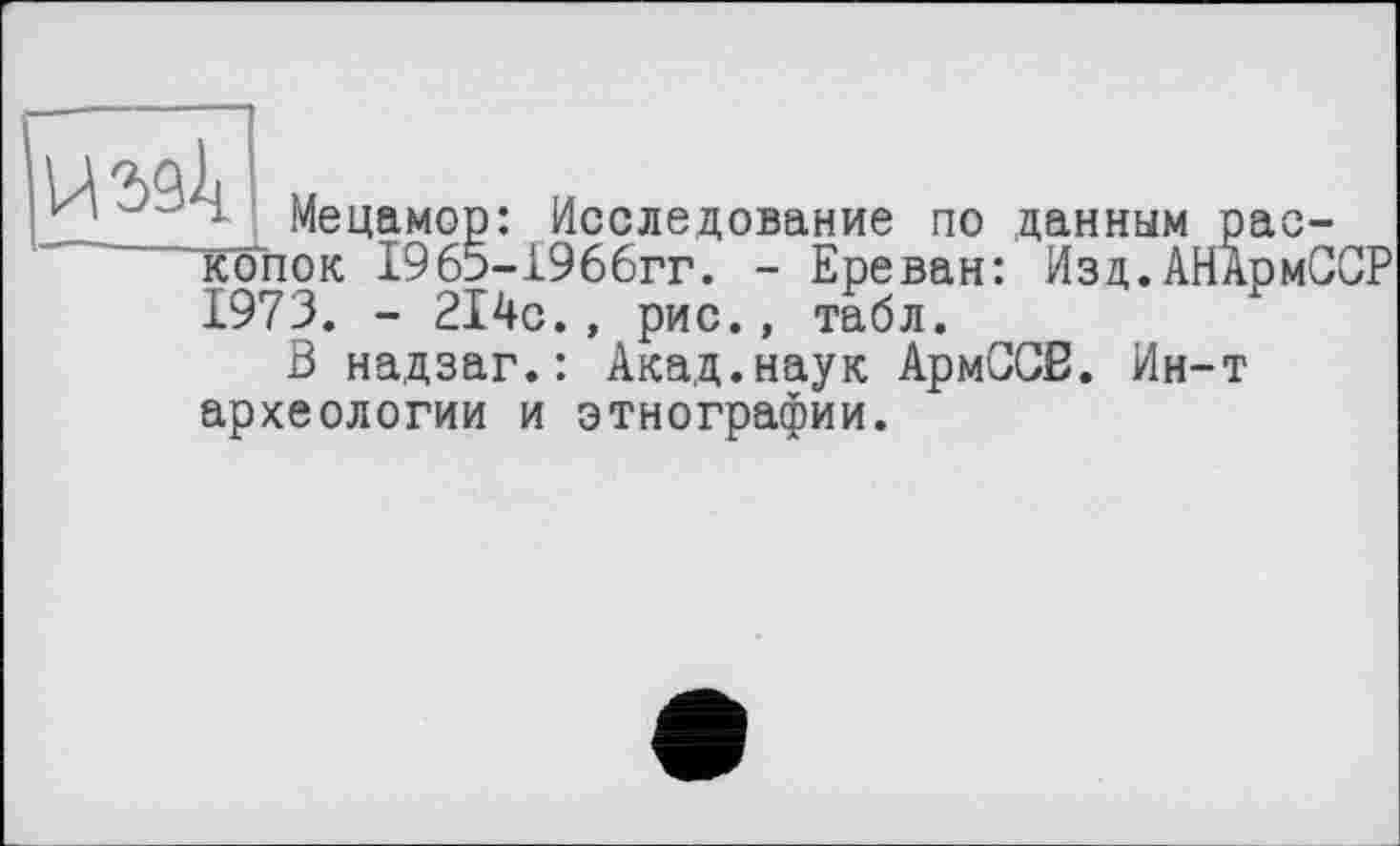 ﻿
j Мецамор: Исследование по данным раскопок 1965-1966гг. - Ереван: Изд.АНАрмССР 1973. - 214с., рис., табл.
В надзаг.: Акад.наук АрмССВ. Ин-т археологии и этнографии.